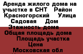 Аренда жилого дома на учыстке в СНТ › Район ­ Красногорский  › Улица ­ Садовая  › Дом ­ 62 › Этажность дома ­ 2 › Общая площадь дома ­ 100 › Площадь участка ­ 5 › Цена ­ 38 - Московская обл., Красногорский р-н Недвижимость » Дома, коттеджи, дачи аренда   